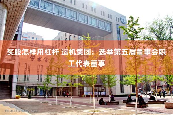 买股怎样用杠杆 运机集团：选举第五届董事会职工代表董事
