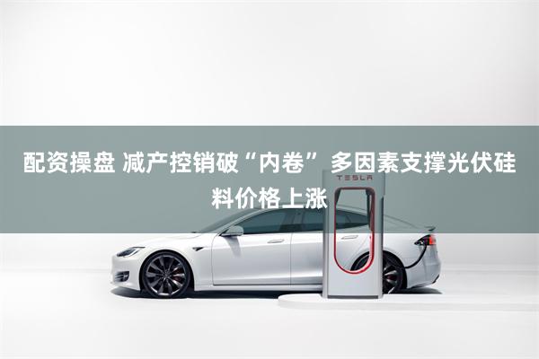 配资操盘 减产控销破“内卷” 多因素支撑光伏硅料价格上涨