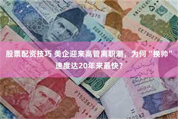股票配资技巧 美企迎来高管离职潮，为何“换帅”速度达20年来最快？